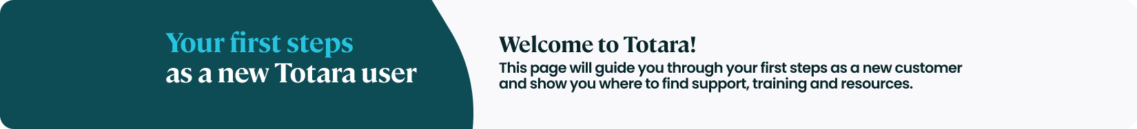 Your first steps  as a new Totara user. Welcome to Totara! This page will guide you through your first steps as a new customer and show you where to find support, training and resources.